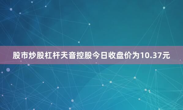股市炒股杠杆天音控股今日收盘价为10.37元