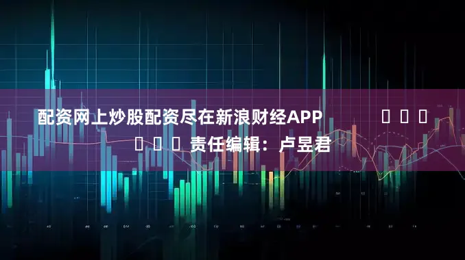 配资网上炒股配资尽在新浪财经APP            						责任编辑：卢昱君