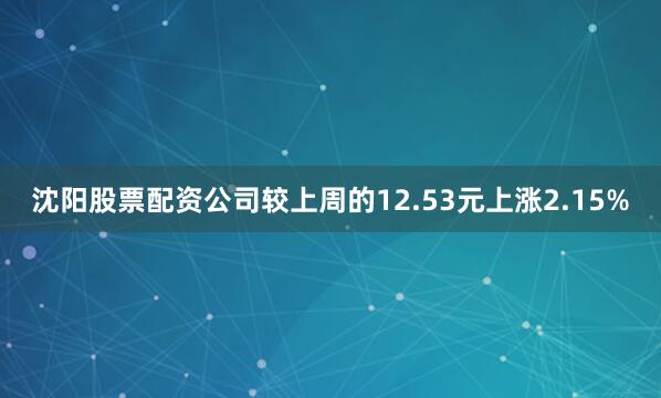 沈阳股票配资公司较上周的12.53元上涨2.15%