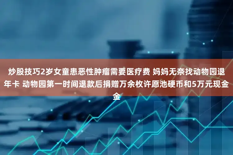 炒股技巧2岁女童患恶性肿瘤需要医疗费 妈妈无奈找动物园退年卡 动物园第一时间退款后捐赠万余枚许愿池硬币和5万元现金