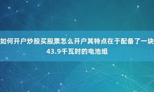 如何开户炒股买股票怎么开户其特点在于配备了一块43.9千瓦时的电池组