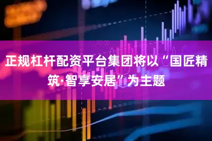 正规杠杆配资平台集团将以“国匠精筑·智享安居”为主题